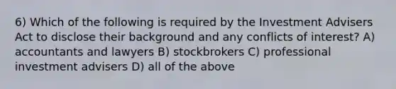 6) Which of the following is required by the Investment Advisers Act to disclose their background and any conflicts of interest? A) accountants and lawyers B) stockbrokers C) professional investment advisers D) all of the above