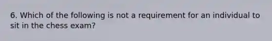 6. Which of the following is not a requirement for an individual to sit in the chess exam?