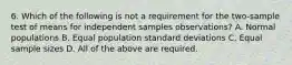 6. Which of the following is not a requirement for the two-sample test of means for independent samples observations? A. Normal populations B. Equal population standard deviations C. Equal sample sizes D. All of the above are required.