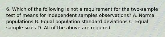 6. Which of the following is not a requirement for the two-sample test of means for independent samples observations? A. Normal populations B. Equal population <a href='https://www.questionai.com/knowledge/kqGUr1Cldy-standard-deviation' class='anchor-knowledge'>standard deviation</a>s C. Equal sample sizes D. All of the above are required.