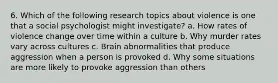 6. Which of the following research topics about violence is one that a social psychologist might investigate? a. ﻿﻿﻿How rates of violence change over time within a culture ﻿﻿b. Why murder rates vary across cultures ﻿﻿c. Brain abnormalities that produce aggression when a person is provoked ﻿﻿d. Why some situations are more likely to provoke aggression than others