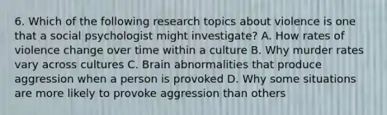 6. Which of the following research topics about violence is one that a social psychologist might investigate? A. How rates of violence change over time within a culture B. Why murder rates vary across cultures C. Brain abnormalities that produce aggression when a person is provoked D. Why some situations are more likely to provoke aggression than others