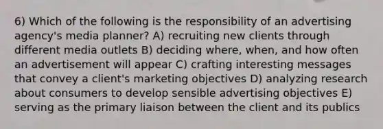 6) Which of the following is the responsibility of an advertising agency's media planner? A) recruiting new clients through different media outlets B) deciding where, when, and how often an advertisement will appear C) crafting interesting messages that convey a client's marketing objectives D) analyzing research about consumers to develop sensible advertising objectives E) serving as the primary liaison between the client and its publics