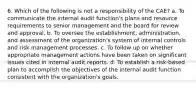 6. Which of the following is not a responsibility of the CAE? a. To communicate the internal audit function's plans and resource requirements to senior management and the board for review and approval. b. To oversee the establishment, administration, and assessment of the organization's system of internal controls and risk management processes. c. To follow up on whether appropriate management actions have been taken on significant issues cited in internal audit reports. d. To establish a risk-based plan to accomplish the objectives of the internal audit function consistent with the organization's goals.