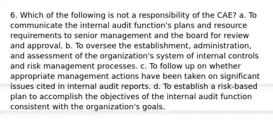 6. Which of the following is not a responsibility of the CAE? a. To communicate the internal audit function's plans and resource requirements to senior management and the board for review and approval. b. To oversee the establishment, administration, and assessment of the organization's system of internal controls and risk management processes. c. To follow up on whether appropriate management actions have been taken on significant issues cited in internal audit reports. d. To establish a risk-based plan to accomplish the objectives of the internal audit function consistent with the organization's goals.