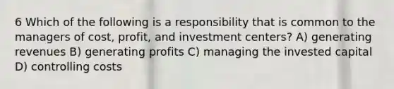 6 Which of the following is a responsibility that is common to the managers of cost, profit, and investment centers? A) generating revenues B) generating profits C) managing the invested capital D) controlling costs