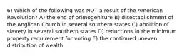 6) Which of the following was NOT a result of the American Revolution? A) the end of primogeniture B) disestablishment of the Anglican Church in several southern states C) abolition of slavery in several southern states D) reductions in the minimum property requirement for voting E) the continued uneven distribution of wealth