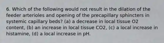 6. Which of the following would not result in the dilation of the feeder arterioles and opening of the precapillary sphincters in systemic capillary beds? (a) a decrease in local tissue O2 content, (b) an increase in local tissue CO2, (c) a local increase in histamine, (d) a local increase in pH.