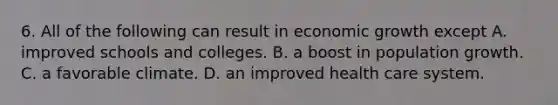 6. All of the following can result in economic growth except A. improved schools and colleges. B. a boost in population growth. C. a favorable climate. D. an improved health care system.