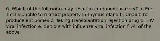 6. Which of the following may result in immunodeficiency? a. Pre T-cells unable to mature properly in thymus gland b. Unable to produce antibodies c. Taking transplantation rejection drug d. HIV viral infection e. Seniors with influenza viral infection f. All of the above