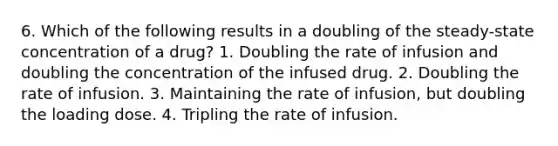 6. Which of the following results in a doubling of the steady-state concentration of a drug? 1. Doubling the rate of infusion and doubling the concentration of the infused drug. 2. Doubling the rate of infusion. 3. Maintaining the rate of infusion, but doubling the loading dose. 4. Tripling the rate of infusion.