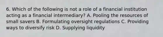 6. Which of the following is not a role of a financial institution acting as a financial intermediary? A. Pooling the resources of small savers B. Formulating oversight regulations C. Providing ways to diversify risk D. Supplying liquidity