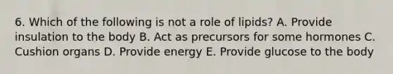 6. Which of the following is not a role of lipids? A. Provide insulation to the body B. Act as precursors for some hormones C. Cushion organs D. Provide energy E. Provide glucose to the body