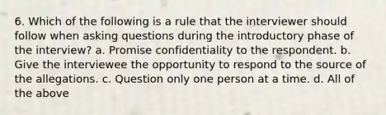 6. Which of the following is a rule that the interviewer should follow when asking questions during the introductory phase of the interview? a. Promise confidentiality to the respondent. b. Give the interviewee the opportunity to respond to the source of the allegations. c. Question only one person at a time. d. All of the above