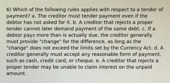 6) Which of the following rules applies with respect to a tender of payment? a. The creditor must tender payment even if the debtor has not asked for it. b. A creditor that rejects a proper tender cannot later demand payment of the same debt. c. If a debtor pays more than is actually due, the creditor generally must provide "change" for the difference, as long as the "change" does not exceed the limits set by the Currency Act. d. A creditor generally must accept any reasonable form of payment, such as cash, credit card, or cheque. e. A creditor that rejects a proper tender may be unable to claim interest on the unpaid amount.