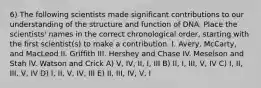 6) The following scientists made significant contributions to our understanding of the structure and function of DNA. Place the scientists' names in the correct chronological order, starting with the first scientist(s) to make a contribution. I. Avery, McCarty, and MacLeod II. Griffith III. Hershey and Chase IV. Meselson and Stah lV. Watson and Crick A) V, IV, II, I, III B) II, I, III, V, IV C) I, II, III, V, IV D) I, II, V, IV, III E) II, III, IV, V, I