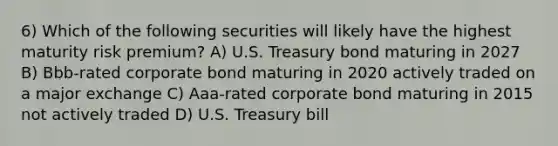 6) Which of the following securities will likely have the highest maturity risk premium? A) U.S. Treasury bond maturing in 2027 B) Bbb-rated corporate bond maturing in 2020 actively traded on a major exchange C) Aaa-rated corporate bond maturing in 2015 not actively traded D) U.S. Treasury bill