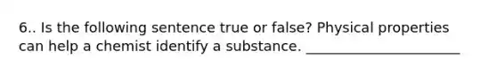 6.. Is the following sentence true or false? Physical properties can help a chemist identify a substance. ______________________