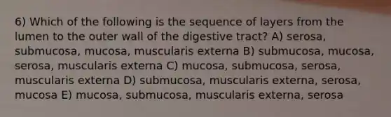 6) Which of the following is the sequence of layers from the lumen to the outer wall of the digestive tract? A) serosa, submucosa, mucosa, muscularis externa B) submucosa, mucosa, serosa, muscularis externa C) mucosa, submucosa, serosa, muscularis externa D) submucosa, muscularis externa, serosa, mucosa E) mucosa, submucosa, muscularis externa, serosa