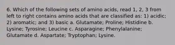 6. Which of the following sets of amino acids, read 1, 2, 3 from left to right contains amino acids that are classified as: 1) acidic; 2) aromatic; and 3) basic a. Glutamate; Proline; Histidine b. Lysine; Tyrosine; Leucine c. Asparagine; Phenylalanine; Glutamate d. Aspartate; Tryptophan; Lysine.