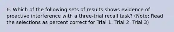 6. Which of the following sets of results shows evidence of proactive interference with a three-trial recall task? (Note: Read the selections as percent correct for Trial 1: Trial 2: Trial 3)