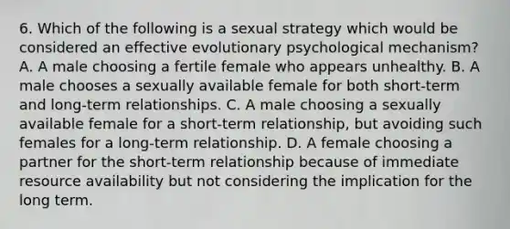 6. Which of the following is a sexual strategy which would be considered an effective evolutionary psychological mechanism? A. A male choosing a fertile female who appears unhealthy. B. A male chooses a sexually available female for both short-term and long-term relationships. C. A male choosing a sexually available female for a short-term relationship, but avoiding such females for a long-term relationship. D. A female choosing a partner for the short-term relationship because of immediate resource availability but not considering the implication for the long term.