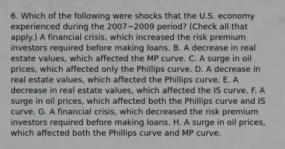 6. Which of the following were shocks that the U.S. economy experienced during the 2007−2009 period? ​(Check all that​ apply.) A financial​ crisis, which increased the risk premium investors required before making loans. B. A decrease in real estate​ values, which affected the MP curve. C. A surge in oil​ prices, which affected only the Phillips curve. D. A decrease in real estate​ values, which affected the Phillips curve. E. A decrease in real estate​ values, which affected the IS curve. F. A surge in oil​ prices, which affected both the Phillips curve and IS curve. G. A financial​ crisis, which decreased the risk premium investors required before making loans. H. A surge in oil​ prices, which affected both the Phillips curve and MP curve.