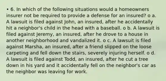 • 6. In which of the following situations would a homeowners insurer not be required to provide a defense for an insured? o a. A lawsuit is filed against John, an insured, after he accidentally hit a neighbor's child in the head with a baseball. o b. A lawsuit is filed against Jeremy, an insured, after he drove to a house in another neighborhood and vandalized it. o c. A lawsuit is filed against Marsha, an insured, after a friend slipped on the loose carpeting and fell down the stairs, severely injuring herself. o d. A lawsuit is filed against Todd, an insured, after he cut a tree down in his yard and it accidentally fell on the neighbor's car as the neighbor was leaving for work.