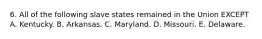 6. All of the following slave states remained in the Union EXCEPT A. Kentucky. B. Arkansas. C. Maryland. D. Missouri. E. Delaware.