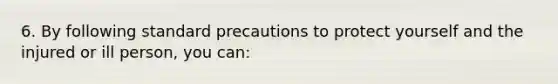 6. By following standard precautions to protect yourself and the injured or ill person, you can: