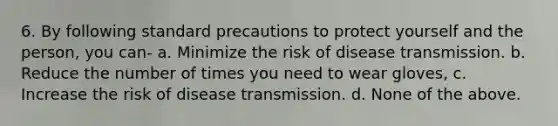 6. By following standard precautions to protect yourself and the person, you can- a. Minimize the risk of disease transmission. b. Reduce the number of times you need to wear gloves, c. Increase the risk of disease transmission. d. None of the above.