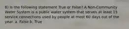 6) Is the following statement True or False? A Non-Community Water System is a public water system that serves at least 15 service connections used by people at most 60 days out of the year. a. False b. True