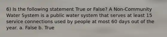 6) Is the following statement True or False? A Non-Community Water System is a public water system that serves at least 15 service connections used by people at most 60 days out of the year. a. False b. True