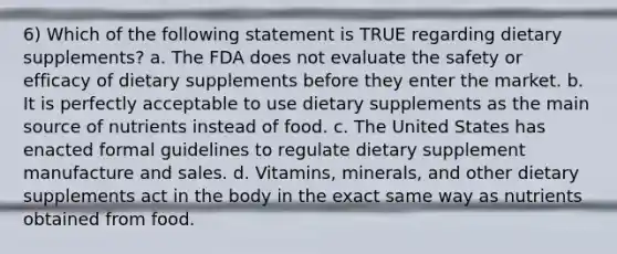 6) Which of the following statement is TRUE regarding dietary supplements? a. The FDA does not evaluate the safety or efficacy of dietary supplements before they enter the market. b. It is perfectly acceptable to use dietary supplements as the main source of nutrients instead of food. c. The United States has enacted formal guidelines to regulate dietary supplement manufacture and sales. d. Vitamins, minerals, and other dietary supplements act in the body in the exact same way as nutrients obtained from food.