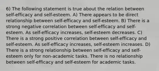 6) The following statement is true about the relation between self-efficacy and self-esteem. A) There appears to be direct relationship between self-efficacy and self-esteem. B) There is a strong negative correlation between self-efficacy and self-esteem. As self-efficacy increases, self-esteem decreases. C) There is a strong positive correlation between self-efficacy and self-esteem. As self-efficacy increases, self-esteem increases. D) There is a strong relationship between self-efficacy and self-esteem only for non-academic tasks. There is no relationship between self-efficacy and self-esteem for academic tasks.