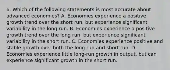 6. Which of the following statements is most accurate about advanced economies? A. Economies experience a positive growth trend over the short run, but experience significant variability in the long run. B. Economies experience a positive growth trend over the long run, but experience significant variability in the short run. C. Economies experience positive and stable growth over both the long run and short run. D. Economies experience little long-run growth in output, but can experience significant growth in the short run.