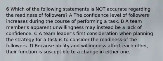 6 Which of the following statements is NOT accurate regarding the readiness of followers? A The confidence level of followers increases during the course of performing a task. B A team member's apparent unwillingness may instead be a lack of confidence. C A team leader's first consideration when planning the strategy for a task is to consider the readiness of the followers. D Because ability and willingness affect each other, their function is susceptible to a change in either one.