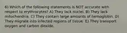 6) Which of the following statements is NOT accurate with respect to erythrocytes? A) They lack nuclei. B) They lack mitochondria. C) They contain large amounts of hemoglobin. D) They migrate into infected regions of tissue. E) They transport oxygen and carbon dioxide.