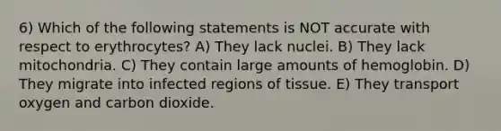 6) Which of the following statements is NOT accurate with respect to erythrocytes? A) They lack nuclei. B) They lack mitochondria. C) They contain large amounts of hemoglobin. D) They migrate into infected regions of tissue. E) They transport oxygen and carbon dioxide.