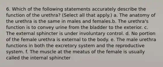 6. Which of the following statements accurately describe the function of the urethra? (Select all that apply.) a. The anatomy of the urethra is the same in males and females.b. The urethra's function is to convey urine from the bladder to the exterior. c. The external sphincter is under involuntary control. d. No portion of the female urethra is external to the body. e. The male urethra functions in both the excretory system and the reproductive system. f. The muscle at the meatus of the female is usually called the internal sphincter