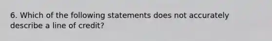 6. Which of the following statements does not accurately describe a line of credit?