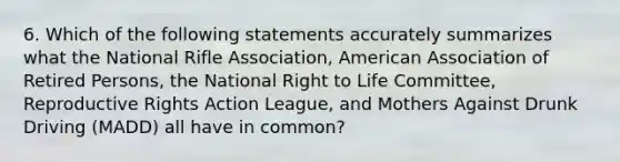 6. Which of the following statements accurately summarizes what the National Rifle Association, American Association of Retired Persons, the National Right to Life Committee, Reproductive Rights Action League, and Mothers Against Drunk Driving (MADD) all have in common?