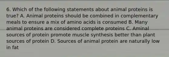 6. Which of the following statements about animal proteins is true? A. Animal proteins should be combined in complementary meals to ensure a mix of amino acids is consumed B. Many animal proteins are considered complete proteins C. Aminal sources of protein promote muscle synthesis better than plant sources of protein D. Sources of animal protein are naturally low in fat