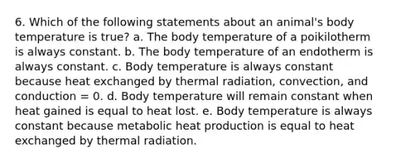 6. Which of the following statements about an animal's body temperature is true? a. The body temperature of a poikilotherm is always constant. b. The body temperature of an endotherm is always constant. c. Body temperature is always constant because heat exchanged by thermal radiation, convection, and conduction = 0. d. Body temperature will remain constant when heat gained is equal to heat lost. e. Body temperature is always constant because metabolic heat production is equal to heat exchanged by thermal radiation.