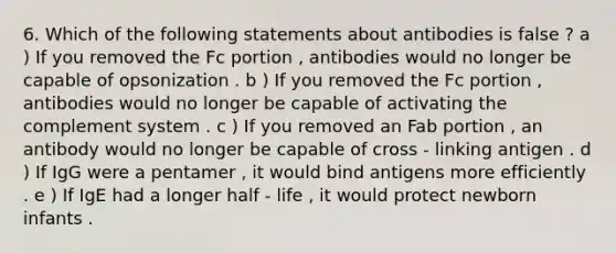 6. Which of the following statements about antibodies is false ? a ) If you removed the Fc portion , antibodies would no longer be capable of opsonization . b ) If you removed the Fc portion , antibodies would no longer be capable of activating the complement system . c ) If you removed an Fab portion , an antibody would no longer be capable of cross - linking antigen . d ) If IgG were a pentamer , it would bind antigens more efficiently . e ) If IgE had a longer half - life , it would protect newborn infants .