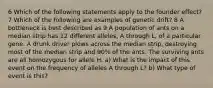 6 Which of the following statements apply to the founder effect? 7 Which of the following are examples of genetic drift? 8 A bottleneck is best described as 9 A population of ants on a median strip has 12 different alleles, A through L, of a particular gene. A drunk driver plows across the median strip, destroying most of the median strip and 90% of the ants. The surviving ants are all homozygous for allele H. a) What is the impact of this event on the frequency of alleles A through L? b) What type of event is this?