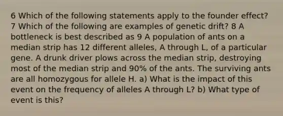 6 Which of the following statements apply to the founder effect? 7 Which of the following are examples of genetic drift? 8 A bottleneck is best described as 9 A population of ants on a median strip has 12 different alleles, A through L, of a particular gene. A drunk driver plows across the median strip, destroying most of the median strip and 90% of the ants. The surviving ants are all homozygous for allele H. a) What is the impact of this event on the frequency of alleles A through L? b) What type of event is this?