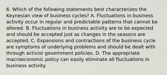 6. Which of the following statements best characterizes the Keynesian view of business cycles? A. Fluctuations in business activity occur in regular and predictable patterns that cannot be altered. B. Fluctuations in business activity are to be expected and should be accepted just as changes in the seasons are accepted. C. Expansions and contractions of the business cycle are symptoms of underlying problems and should be dealt with through activist government policies. D. The appropriate macroeconomic policy can easily eliminate all fluctuations in business activity.