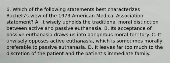 6. Which of the following statements best characterizes Rachels's view of the 1973 American Medical Association statement? A. It wisely upholds the traditional moral distinction between active and passive euthanasia. B. Its acceptance of passive euthanasia draws us into dangerous moral territory. C. It unwisely opposes active euthanasia, which is sometimes morally preferable to passive euthanasia. D. It leaves far too much to the discretion of the patient and the patient's immediate family.