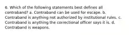 6. Which of the following statements best defines all contraband? a. Contraband can be used for escape. b. Contraband is anything not authorized by institutional rules. c. Contraband is anything the correctional officer says it is. d. Contraband is weapons.